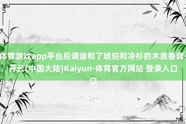 体育游戏app平台后调谐和了琥珀和冷杉的木质香调-开云(中国大陆)Kaiyun·体育官方网站 登录入口