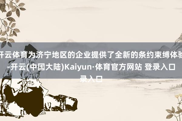 开云体育为济宁地区的企业提供了全新的条约束缚体验-开云(中国大陆)Kaiyun·体育官方网站 登录入口