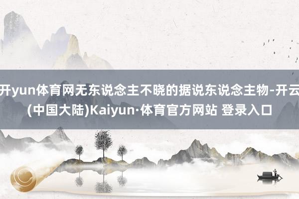 开yun体育网无东说念主不晓的据说东说念主物-开云(中国大陆)Kaiyun·体育官方网站 登录入口