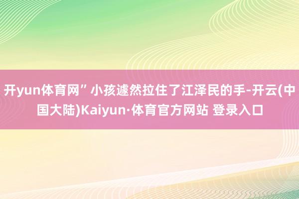 开yun体育网”小孩遽然拉住了江泽民的手-开云(中国大陆)Kaiyun·体育官方网站 登录入口