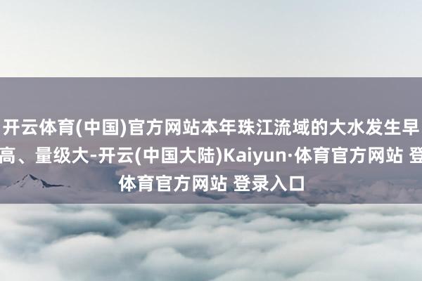 开云体育(中国)官方网站本年珠江流域的大水发生早、频次高、量级大-开云(中国大陆)Kaiyun·体育官方网站 登录入口