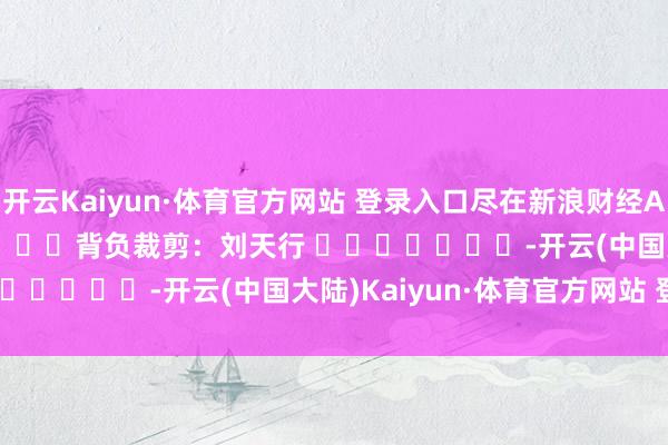 开云Kaiyun·体育官方网站 登录入口尽在新浪财经APP            						背负裁剪：刘天行 							-开云(中国大陆)Kaiyun·体育官方网站 登录入口