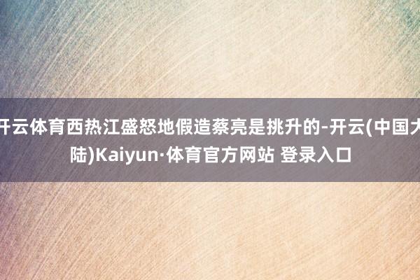 开云体育西热江盛怒地假造蔡亮是挑升的-开云(中国大陆)Kaiyun·体育官方网站 登录入口