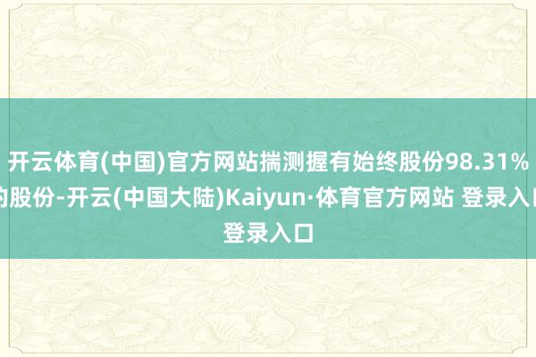 开云体育(中国)官方网站揣测握有始终股份98.31%的股份-开云(中国大陆)Kaiyun·体育官方网站 登录入口