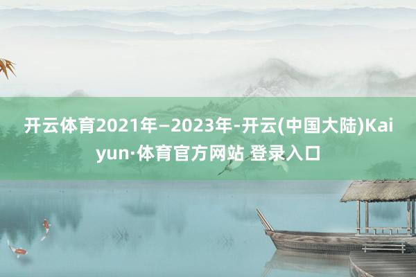 开云体育2021年—2023年-开云(中国大陆)Kaiyun·体育官方网站 登录入口