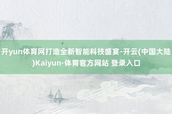 开yun体育网打造全新智能科技盛宴-开云(中国大陆)Kaiyun·体育官方网站 登录入口