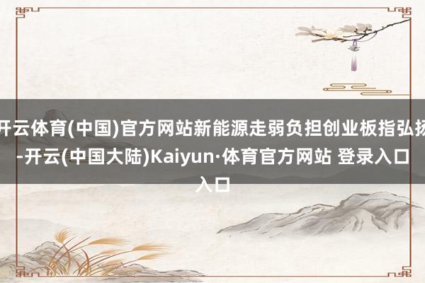 开云体育(中国)官方网站新能源走弱负担创业板指弘扬-开云(中国大陆)Kaiyun·体育官方网站 登录入口