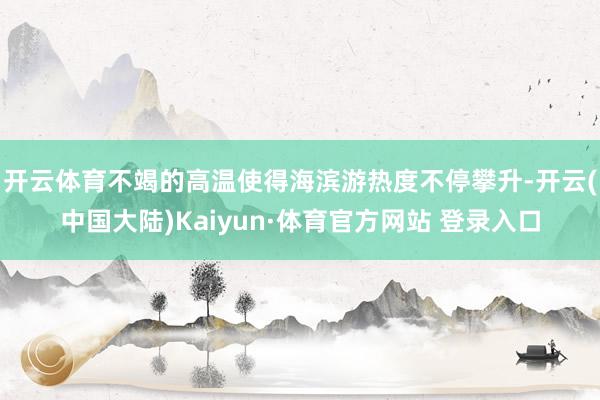 开云体育不竭的高温使得海滨游热度不停攀升-开云(中国大陆)Kaiyun·体育官方网站 登录入口