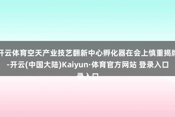 开云体育空天产业技艺翻新中心孵化器在会上慎重揭牌-开云(中国大陆)Kaiyun·体育官方网站 登录入口