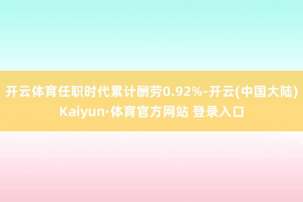 开云体育任职时代累计酬劳0.92%-开云(中国大陆)Kaiyun·体育官方网站 登录入口