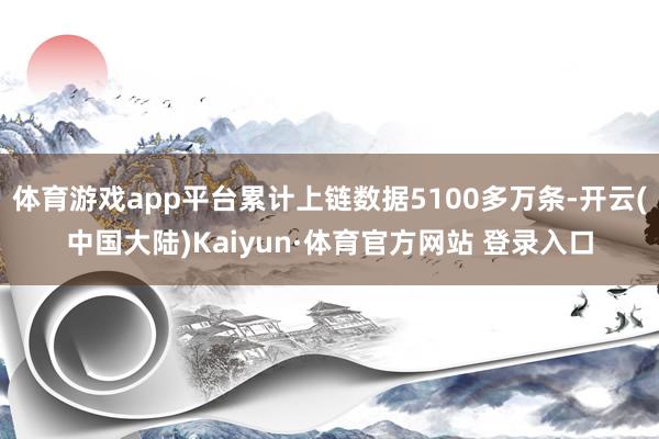 体育游戏app平台累计上链数据5100多万条-开云(中国大陆)Kaiyun·体育官方网站 登录入口