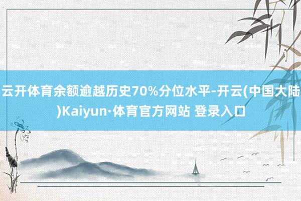 云开体育余额逾越历史70%分位水平-开云(中国大陆)Kaiyun·体育官方网站 登录入口