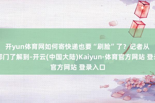 开yun体育网如何寄快递也要“刷脸”了？　　记者从关系部门了解到-开云(中国大陆)Kaiyun·体育官方网站 登录入口