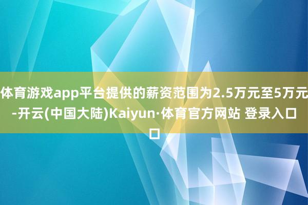 体育游戏app平台提供的薪资范围为2.5万元至5万元-开云(中国大陆)Kaiyun·体育官方网站 登录入口