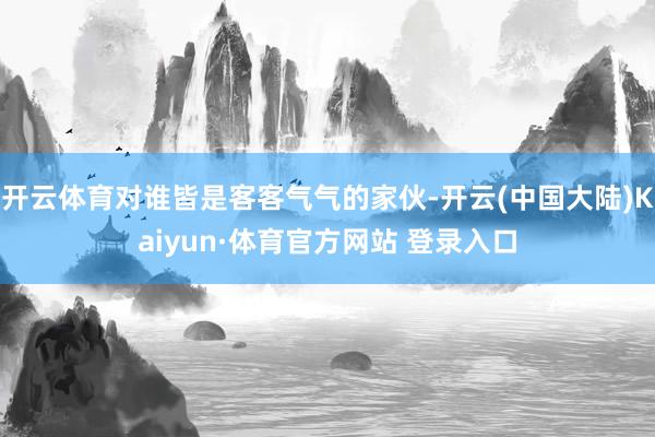 开云体育对谁皆是客客气气的家伙-开云(中国大陆)Kaiyun·体育官方网站 登录入口