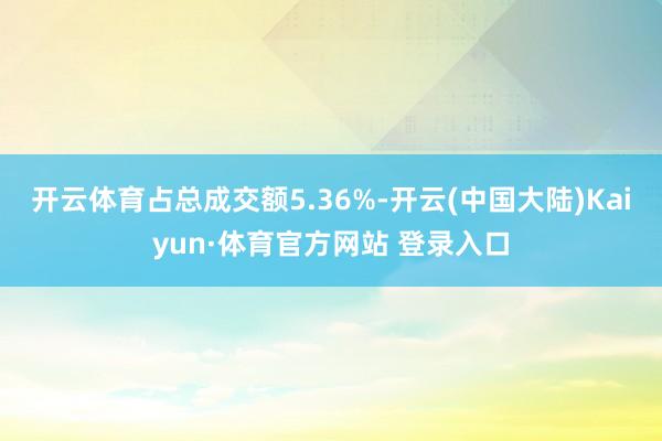 开云体育占总成交额5.36%-开云(中国大陆)Kaiyun·体育官方网站 登录入口