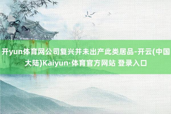 开yun体育网公司复兴并未出产此类居品-开云(中国大陆)Kaiyun·体育官方网站 登录入口