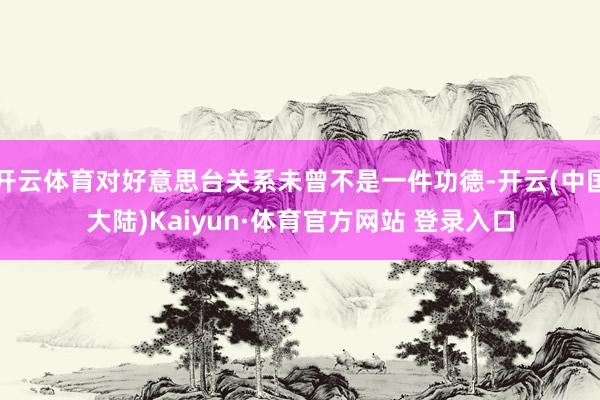 开云体育对好意思台关系未曾不是一件功德-开云(中国大陆)Kaiyun·体育官方网站 登录入口