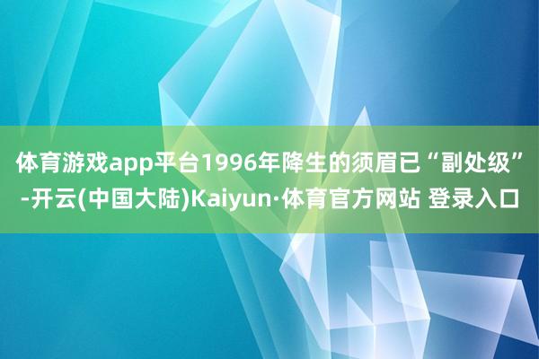 体育游戏app平台　　1996年降生的须眉已“副处级”-开云(中国大陆)Kaiyun·体育官方网站 登录入口