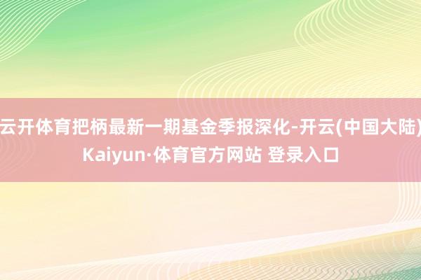 云开体育把柄最新一期基金季报深化-开云(中国大陆)Kaiyun·体育官方网站 登录入口