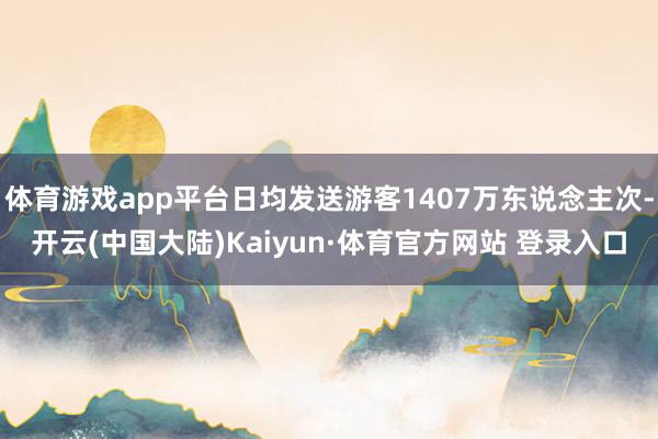 体育游戏app平台日均发送游客1407万东说念主次-开云(中国大陆)Kaiyun·体育官方网站 登录入口