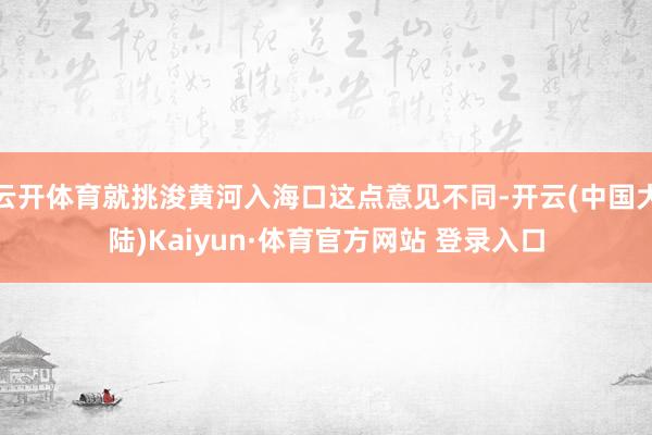 云开体育就挑浚黄河入海口这点意见不同-开云(中国大陆)Kaiyun·体育官方网站 登录入口