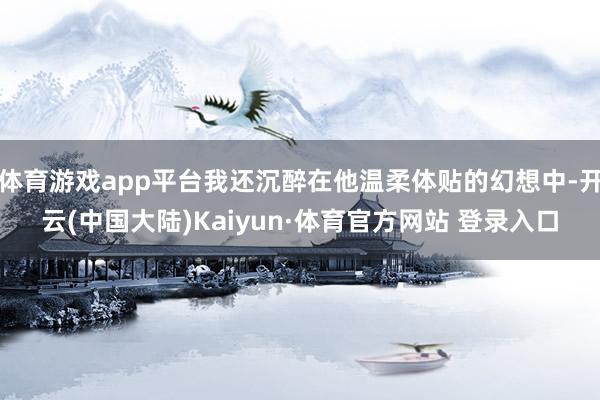 体育游戏app平台我还沉醉在他温柔体贴的幻想中-开云(中国大陆)Kaiyun·体育官方网站 登录入口