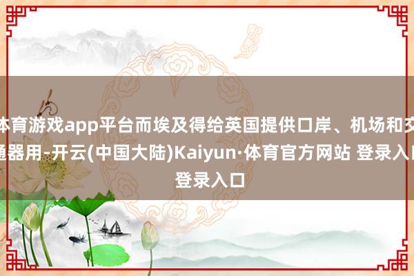 体育游戏app平台而埃及得给英国提供口岸、机场和交通器用-开云(中国大陆)Kaiyun·体育官方网站 登录入口