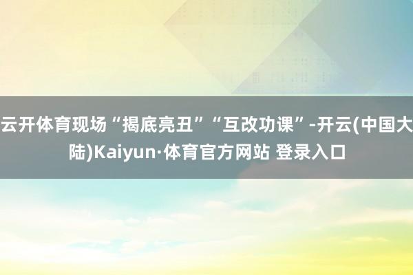 云开体育现场“揭底亮丑”“互改功课”-开云(中国大陆)Kaiyun·体育官方网站 登录入口