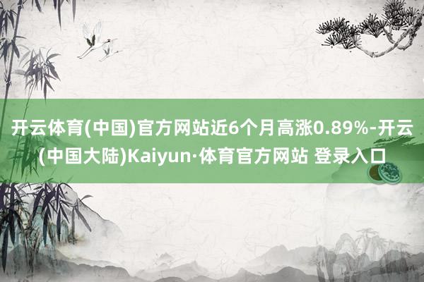 开云体育(中国)官方网站近6个月高涨0.89%-开云(中国大陆)Kaiyun·体育官方网站 登录入口