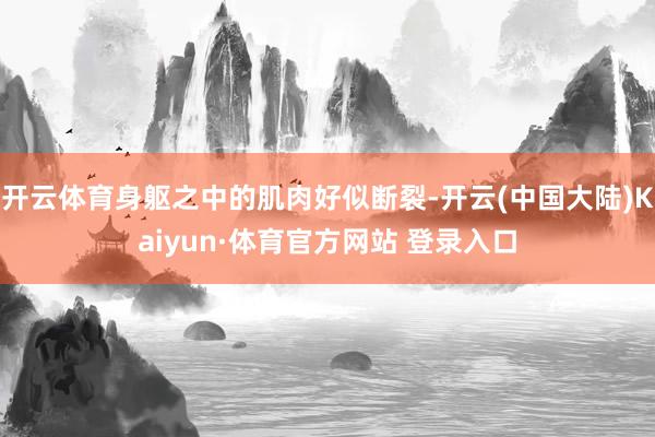 开云体育身躯之中的肌肉好似断裂-开云(中国大陆)Kaiyun·体育官方网站 登录入口