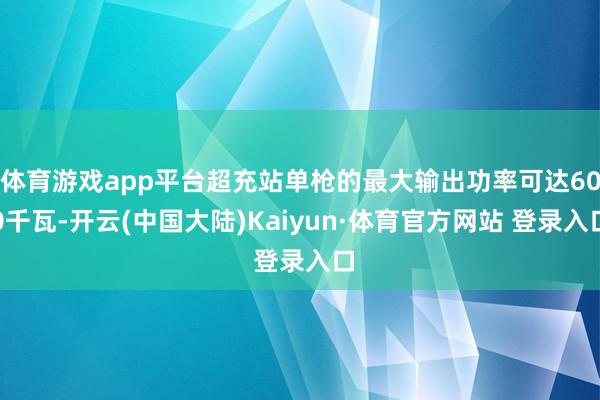 体育游戏app平台超充站单枪的最大输出功率可达600千瓦-开云(中国大陆)Kaiyun·体育官方网站 登录入口