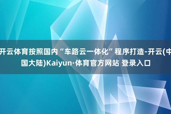 开云体育按照国内“车路云一体化”程序打造-开云(中国大陆)Kaiyun·体育官方网站 登录入口