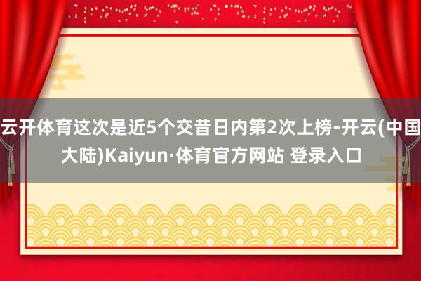 云开体育这次是近5个交昔日内第2次上榜-开云(中国大陆)Kaiyun·体育官方网站 登录入口