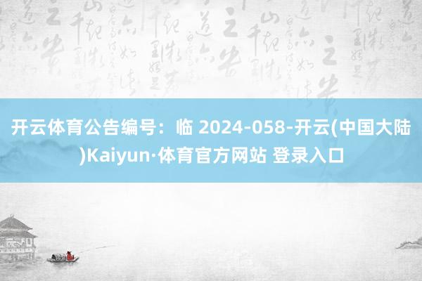 开云体育公告编号：临 2024-058-开云(中国大陆)Kaiyun·体育官方网站 登录入口