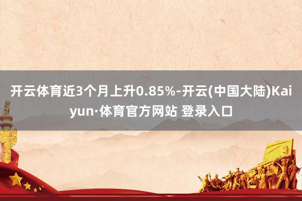 开云体育近3个月上升0.85%-开云(中国大陆)Kaiyun·体育官方网站 登录入口