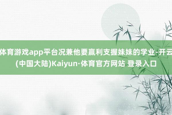 体育游戏app平台况兼他要赢利支握妹妹的学业-开云(中国大陆)Kaiyun·体育官方网站 登录入口