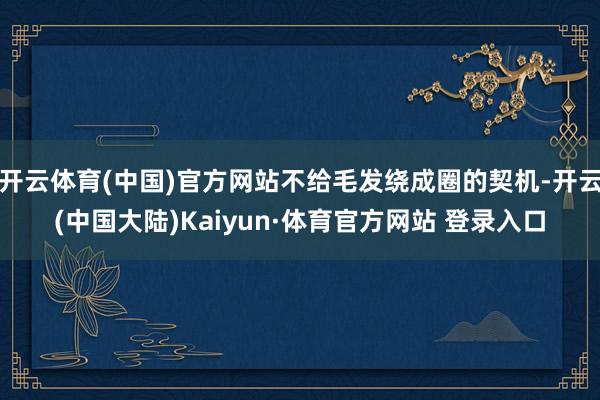 开云体育(中国)官方网站不给毛发绕成圈的契机-开云(中国大陆)Kaiyun·体育官方网站 登录入口