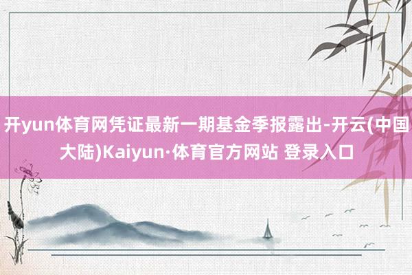 开yun体育网凭证最新一期基金季报露出-开云(中国大陆)Kaiyun·体育官方网站 登录入口