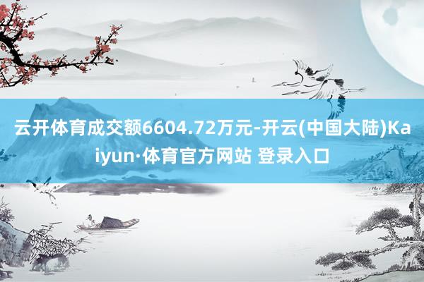 云开体育成交额6604.72万元-开云(中国大陆)Kaiyun·体育官方网站 登录入口