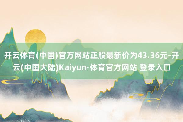 开云体育(中国)官方网站正股最新价为43.36元-开云(中国大陆)Kaiyun·体育官方网站 登录入口