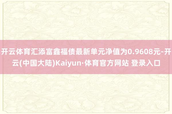 开云体育汇添富鑫福债最新单元净值为0.9608元-开云(中国大陆)Kaiyun·体育官方网站 登录入口