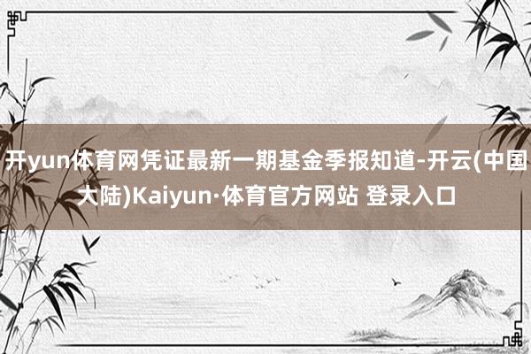 开yun体育网凭证最新一期基金季报知道-开云(中国大陆)Kaiyun·体育官方网站 登录入口