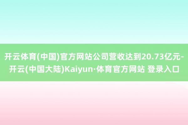 开云体育(中国)官方网站公司营收达到20.73亿元-开云(中国大陆)Kaiyun·体育官方网站 登录入口