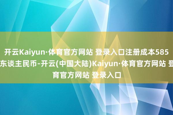 开云Kaiyun·体育官方网站 登录入口注册成本5851.57万东谈主民币-开云(中国大陆)Kaiyun·体育官方网站 登录入口