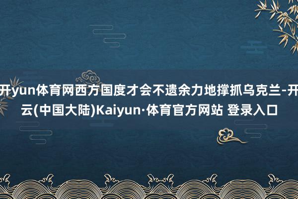 开yun体育网西方国度才会不遗余力地撑抓乌克兰-开云(中国大陆)Kaiyun·体育官方网站 登录入口