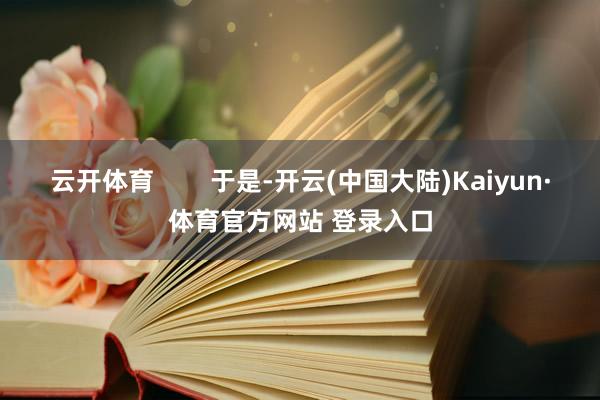 云开体育        于是-开云(中国大陆)Kaiyun·体育官方网站 登录入口