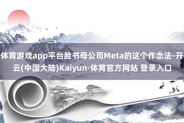 体育游戏app平台脸书母公司Meta的这个作念法-开云(中国大陆)Kaiyun·体育官方网站 登录入口