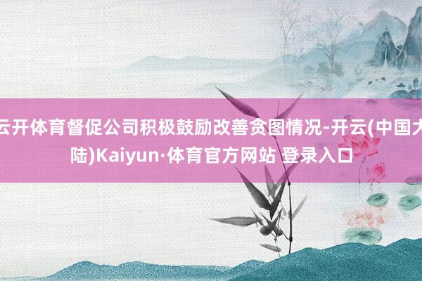 云开体育督促公司积极鼓励改善贪图情况-开云(中国大陆)Kaiyun·体育官方网站 登录入口