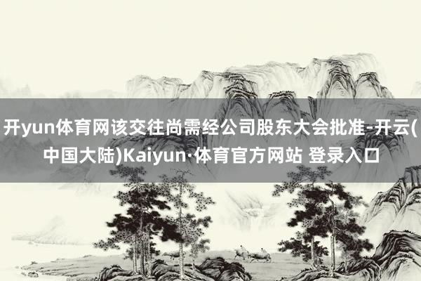 开yun体育网该交往尚需经公司股东大会批准-开云(中国大陆)Kaiyun·体育官方网站 登录入口